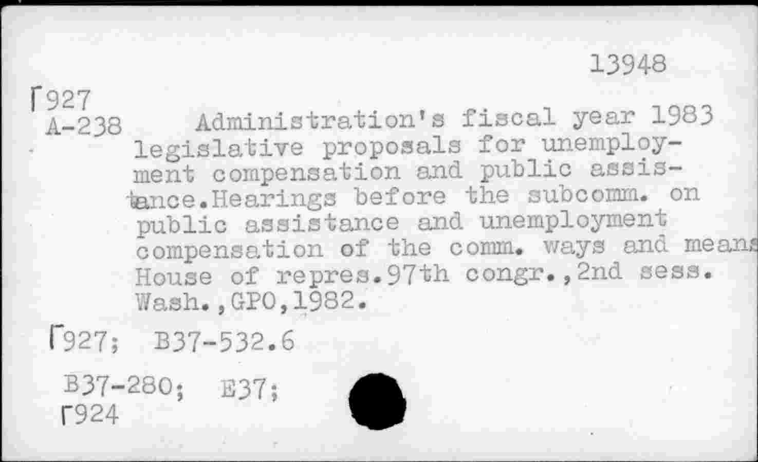 ﻿13948
f 927
A-238 Administration’s fiscal year 1983 legislative proposals for unemployment compensation and public assistance .Hearings before the subcomm, on public assistance and unemployment compensation of the comm, ways and mean House of repres.97th congr.,2nd sess. Wash.,GPO,1982.
T927; B37-532.6
B37-280; E37; f924